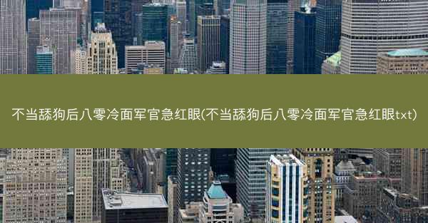 不当舔狗后八零冷面军官急红眼(不当舔狗后八零冷面军官急红眼txt)