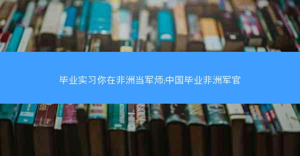 毕业实习你在非洲当军师;中国毕业非洲军官