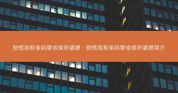 别慌我和亲妈穿成侯府婆媳、别慌我和亲妈穿成侯府婆媳简介