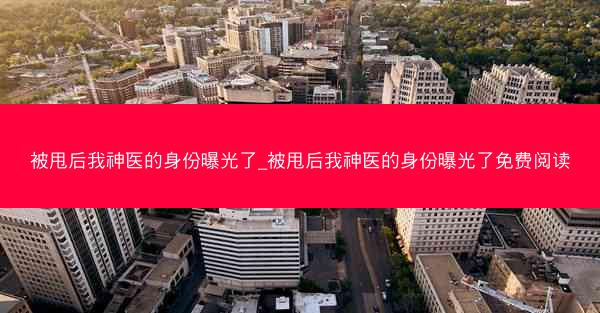 被甩后我神医的身份曝光了_被甩后我神医的身份曝光了免费阅读