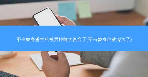 不当替身重生后被男神跪求复合了(不当替身他就淘汰了)