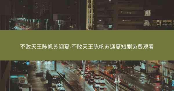 不败天王陈帆苏迎夏-不败天王陈帆苏迎夏短剧免费观看