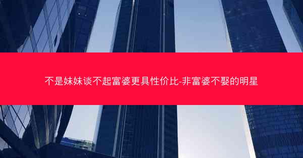 不是妹妹谈不起富婆更具性价比-非富婆不娶的明星 不是妹妹谈不起富婆更具性价比-非富婆不娶的明星