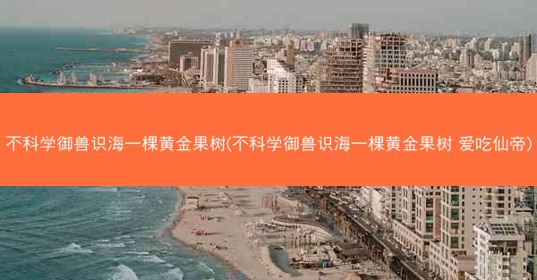 不科学御兽识海一棵黄金果树(不科学御兽识海一棵黄金果树 爱吃仙帝)