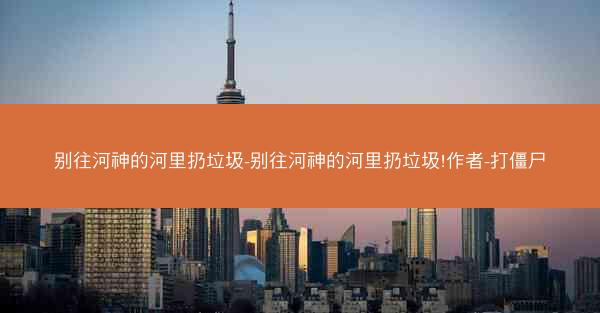 别往河神的河里扔垃圾-别往河神的河里扔垃圾!作者-打僵尸