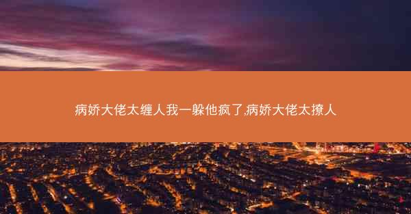 病娇大佬太缠人我一躲他疯了,病娇大佬太撩人 病娇大佬太缠人我一躲他疯了,病娇大佬太撩人