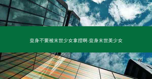 变身不要被末世少女拿捏啊-变身末世美少女