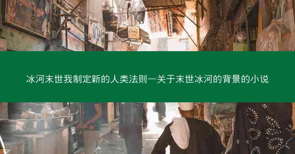 冰河末世我制定新的人类法则—关于末世冰河的背景的小说