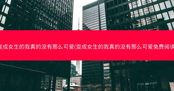 变成女生的我真的没有那么可爱(变成女生的我真的没有那么可爱免费阅读)