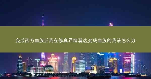 变成西方血族后我在修真界瞎溜达,变成血族的我该怎么办 变成西方血族后我在修真界瞎溜达,变成血族的我该怎么办