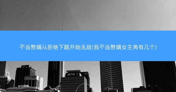 不当赘婿从拒绝下跪开始无敌(我不当赘婿女主角有几个) 不当赘婿从拒绝下跪开始无敌(我不当赘婿女主角有几个)