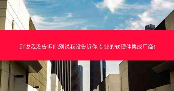 别说我没告诉你;别说我没告诉你,专业的软硬件集成厂商!