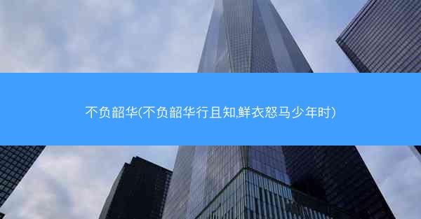 不负韶华(不负韶华行且知,鲜衣怒马少年时)
