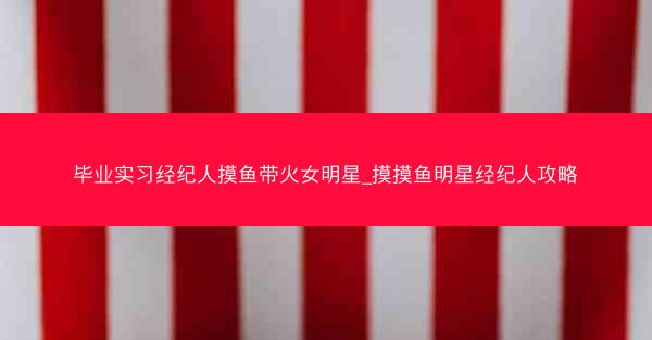 毕业实习经纪人摸鱼带火女明星_摸摸鱼明星经纪人攻略