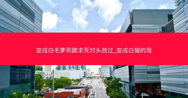 变成白毛萝莉跪求死对头放过_变成白猫的我