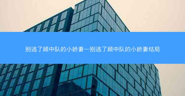 别逃了顾中队的小娇妻—别逃了顾中队的小娇妻结局