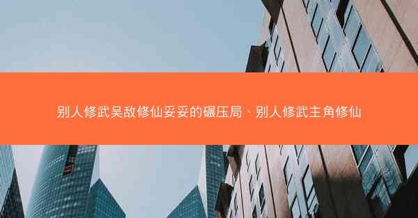 别人修武吴敌修仙妥妥的碾压局、别人修武主角修仙