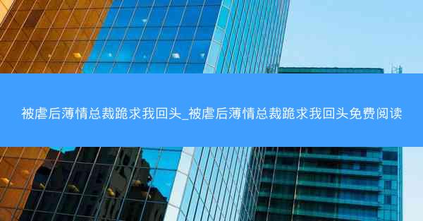 被虐后薄情总裁跪求我回头_被虐后薄情总裁跪求我回头免费阅读