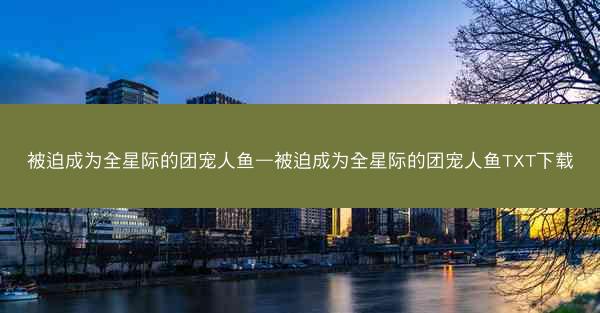 被迫成为全星际的团宠人鱼—被迫成为全星际的团宠人鱼TXT下载