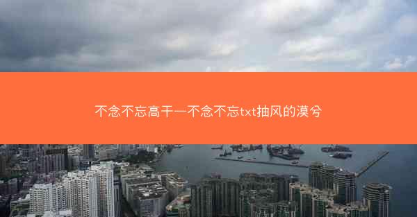 不念不忘高干—不念不忘txt抽风的漠兮