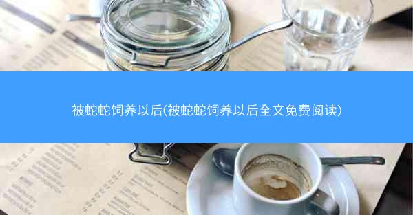 被蛇蛇饲养以后(被蛇蛇饲养以后全文免费阅读)