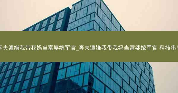 奔夫遭嫌我带我妈当富婆嫁军官_奔夫遭嫌我带我妈当富婆嫁军官 科技串串 奔夫遭嫌我带我妈当富婆嫁军官_奔夫遭嫌我带我妈当富婆嫁军官 科技串串