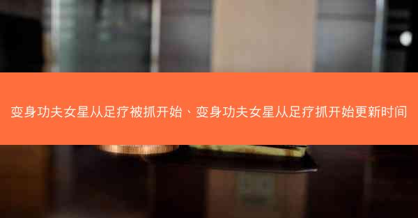 变身功夫女星从足疗被抓开始、变身功夫女星从足疗抓开始更新时间 变身功夫女星从足疗被抓开始、变身功夫女星从足疗抓开始更新时间