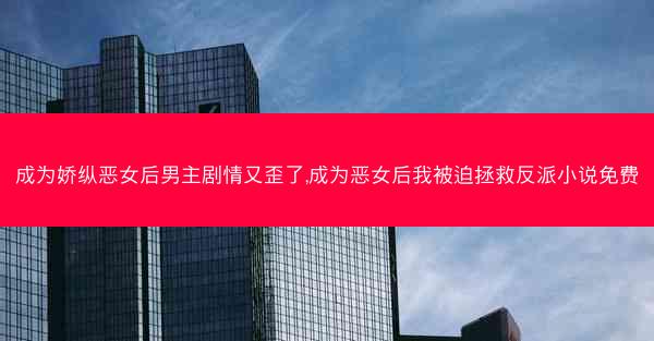 成为娇纵恶女后男主剧情又歪了,成为恶女后我被迫拯救反派小说免费