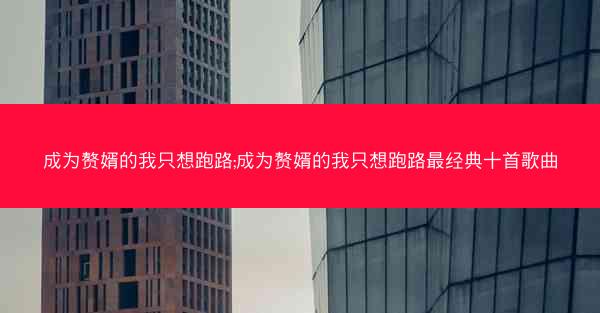 成为赘婿的我只想跑路;成为赘婿的我只想跑路最经典十首歌曲