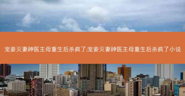 宠妾灭妻神医主母重生后杀疯了;宠妾灭妻神医主母重生后杀疯了小说