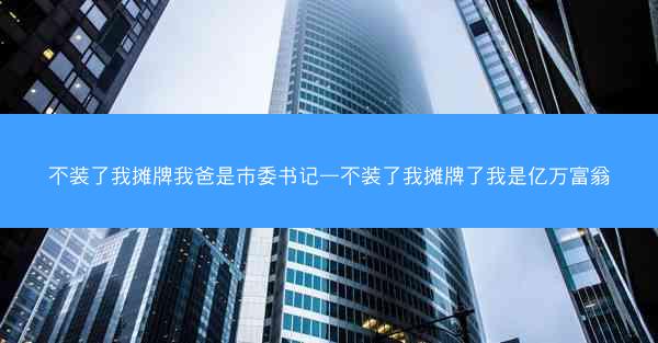 不装了我摊牌我爸是市委书记—不装了我摊牌了我是亿万富翁