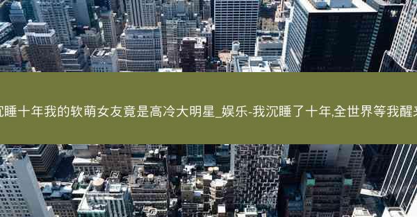 沉睡十年我的软萌女友竟是高冷大明星_娱乐-我沉睡了十年,全世界等我醒来