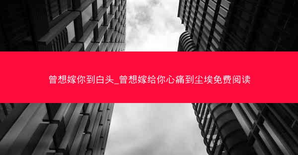 曾想嫁你到白头_曾想嫁给你心痛到尘埃免费阅读