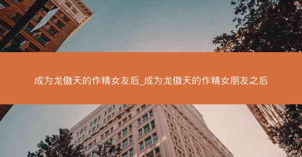 成为龙傲天的作精女友后_成为龙傲天的作精女朋友之后