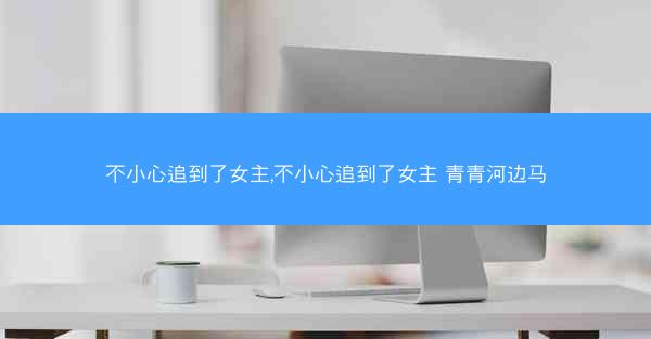 不小心追到了女主,不小心追到了女主 青青河边马 不小心追到了女主,不小心追到了女主 青青河边马