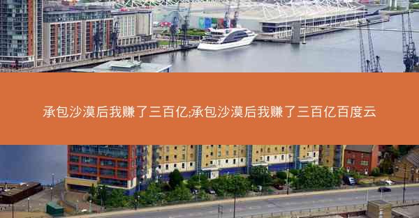 承包沙漠后我赚了三百亿;承包沙漠后我赚了三百亿百度云