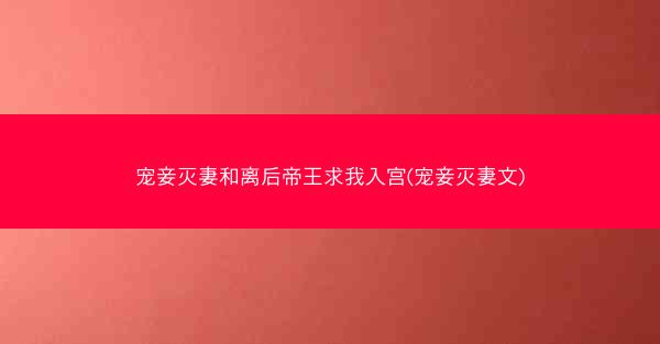 宠妾灭妻和离后帝王求我入宫(宠妾灭妻文)