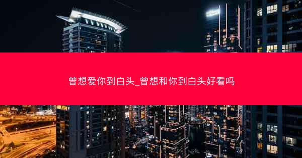 曾想爱你到白头_曾想和你到白头好看吗 曾想爱你到白头_曾想和你到白头好看吗