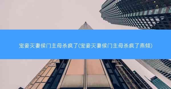 宠妾灭妻侯门主母杀疯了(宠妾灭妻侯门主母杀疯了燕倾)
