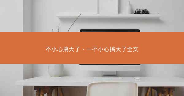不小心搞大了、一不小心搞大了全文