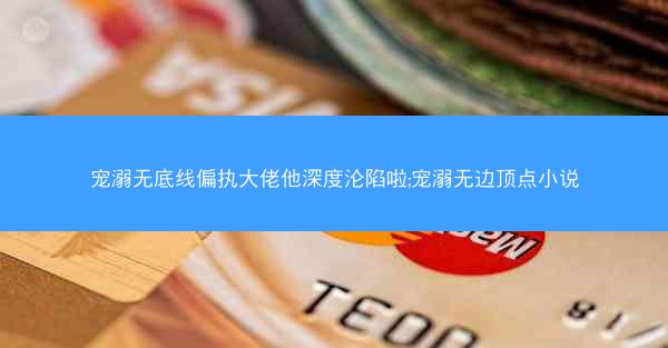 宠溺无底线偏执大佬他深度沦陷啦;宠溺无边顶点小说 宠溺无底线偏执大佬他深度沦陷啦;宠溺无边顶点小说