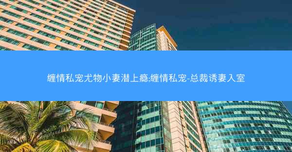 缠情私宠尤物小妻潜上瘾;缠情私宠-总裁诱妻入室
