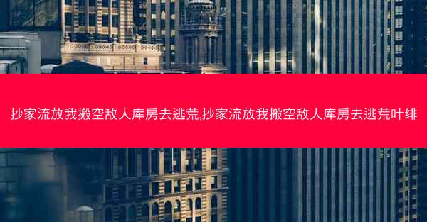 抄家流放我搬空敌人库房去逃荒,抄家流放我搬空敌人库房去逃荒叶绯