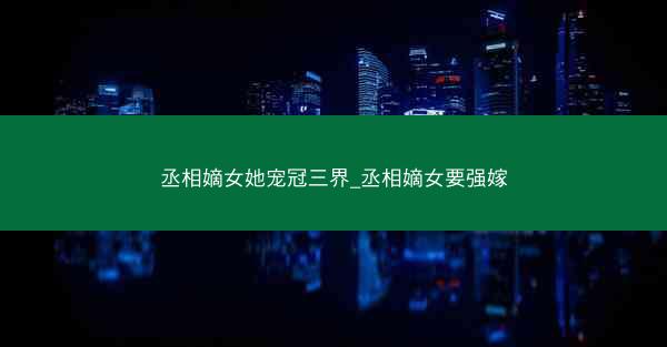 丞相嫡女她宠冠三界_丞相嫡女要强嫁