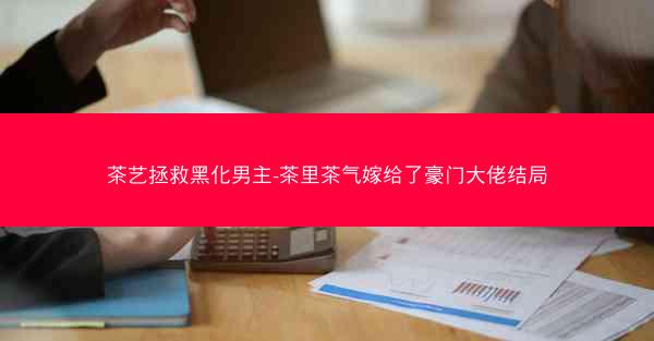茶艺拯救黑化男主-茶里茶气嫁给了豪门大佬结局
