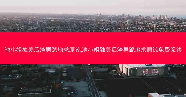 池小姐独美后渣男跪地求原谅,池小姐独美后渣男跪地求原谅免费阅读