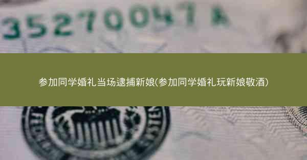 参加同学婚礼当场逮捕新娘(参加同学婚礼玩新娘敬酒)