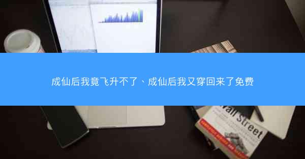 成仙后我竟飞升不了、成仙后我又穿回来了免费 成仙后我竟飞升不了、成仙后我又穿回来了免费