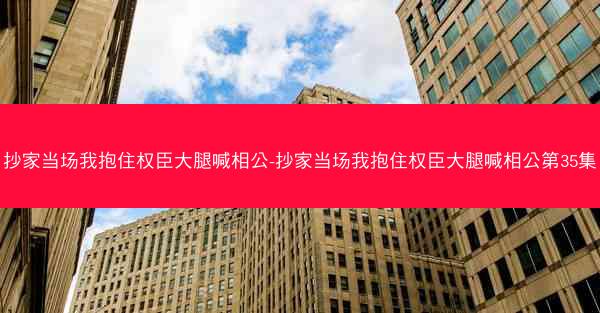 抄家当场我抱住权臣大腿喊相公-抄家当场我抱住权臣大腿喊相公第35集