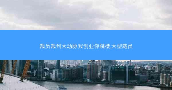 裁员裁到大动脉我创业你跳楼,大型裁员